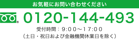 お気軽にお問い合わせください。フリーダイヤル 0120-144-493 受付時間9:00-17:00（土日・祝日および金融機関休業日を除く）